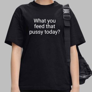 What You Feed That Pussy Today Shirt