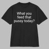What You Feed That Pussy Today Shirt