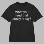 What You Feed That Pussy Today Shirt